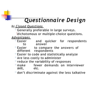 Questionnaire Design
b) Closed Questions
◦Generally preferable in large surveys.
dichotomous or multiple-choice questions.
Advantages
◦Easier and quicker for respondents
to answer
◦Easier to compare the answers of
different respondents
◦Easier to code and statistically analyze
◦Are less costly to administer
◦reduce the variability of responses
◦make fewer demands on interviewer
skill, etc.
◦don’t discriminate against the less talkative
 