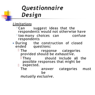 Questionnaire
Design
Limitations
◦Can suggest ideas that the
respondents would not otherwise have
◦too many choices can confuse
respondents
● During the construction of closed
ended questions:
The response categories
provided should be exhaustive.
They should include all the
possible responses that might be
expected.
The answer categories must
be
mutually exclusive.
 