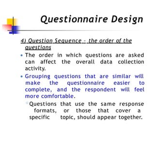 Questionnaire Design
4) Question Sequence – the order of the
questions
● The order in which questions are asked
can affect the overall data collection
activity.
● Grouping questions that are similar will
complete, and the respondent will
make the questionnaire easier to
feel
more comfortable.
◦Questions that use the same response
formats, or those that cover a
specific topic, should appear together.
 