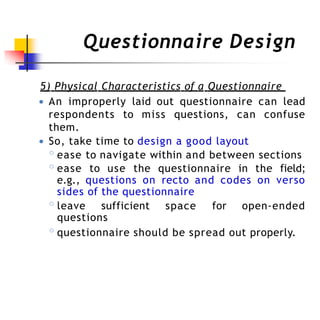 Questionnaire Design
5) Physical Characteristics of a Questionnaire
● An improperly laid out questionnaire can lead
respondents to miss questions, can confuse
them.
● So, take time to design a good layout
◦ease to navigate within and between sections
◦ease to use the questionnaire in the field;
e.g., questions on recto and codes on verso
sides of the questionnaire
◦leave sufficient space for open-ended
questions
◦questionnaire should be spread out properly.
 
