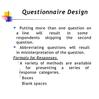 Questionnaire Design
● Putting more than one question on
a line will result in some
respondents skipping the second
question.
● Abbreviating questions will result
in misinterpretation of the question.
Formats for Responses
◦A variety of methods are available
for presenting a series of
response categories.
Boxes
Blank spaces
 