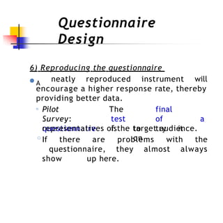 Questionnaire
Design
6) Reproducing the questionnaire
●A
neatly reproduced instrument will
encourage a higher response rate, thereby
providing better data.
◦ Pilot
Survey:
questionnaire
The final
test of a
is to try it
on
representatives of the target audience.
◦If there are problems with the
questionnaire, they almost always
show up here.
 