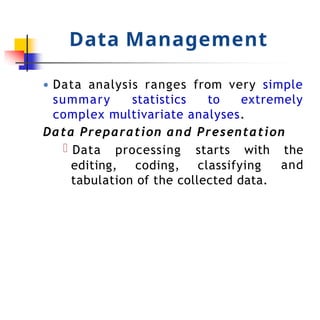 Data Management
● Data analysis ranges from very simple
summary statistics to extremely
complex multivariate analyses.
Data Preparation and Presentation
Data processing starts with the
and
editing, coding, classifying
tabulation of the collected data.
 