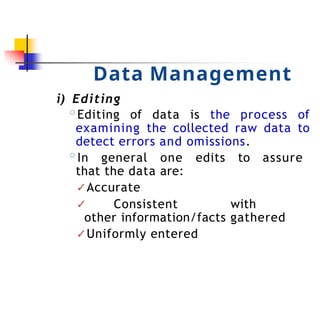 Data Management
i) Editing
◦Editing of data is the process of
examining the collected raw data to
detect errors and omissions.
◦In general one edits to assure
that the data are:
✓Accurate
✓ Consistent with
other information/facts gathered
✓Uniformly entered
 