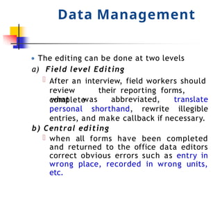 Data Management
● The editing can be done at two levels
a) Field level Editing
After an interview, field workers should
review their reporting forms,
complete
personal shorthand, rewrite
what was abbreviated, translate
illegible
entries, and make callback if necessary.
b) Central editing
when all forms have been completed
and returned to the office data editors
correct obvious errors such as entry in
wrong place, recorded in wrong units,
etc.
 