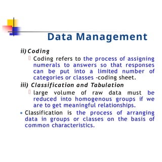 Data Management
ii) Coding
Coding refers to the process of assigning
numerals to answers so that responses
can be put into a limited number of
categories or classes -coding sheet.
iii) Classification and Tabulation
large volume of raw data must be
reduced into homogenous groups if we
are to get meaningful relationships.
● Classification is the process of arranging
data in groups or classes on the basis of
common characteristics.
 