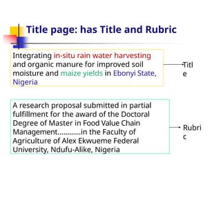 Integrating in-situ rain water harvesting
and organic manure for improved soil
moisture and maize yields in Ebonyi State,
Nigeria
A research proposal submitted in partial
fulfillment for the award of the Doctoral
Degree of Master in Food Value Chain
Management…………in the Faculty of
Agriculture of Alex Ekwueme Federal
University, Ndufu-Alike, Nigeria
Titl
e
Rubri
c
Title page: has Title and Rubric
 