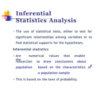 Inferential
Statistics Analysis
➢ The use of statistical tests, either to test for
significant relationships among variables or to
find statistical supports for the hypotheses.
Inferential statistics
researcher to draw conclusions about
➢ Are numerical values that enable
the
a
population based on the characteristics of
a population sample
➢ This is based on the laws of probability.
 