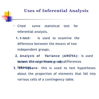 Uses of Inferential Analysis
• Cited some statistical test for
inferential analysis.
1. t-test- is used to examine the
difference between the means of two
independent groups.
2. Analysis of Variance (ANOVA)- is used
to test the significance of differences
between
means of two or more groups.
3. Chi-square- this is used to test hypotheses
about the proportion of elements that fall into
various cells of a contingency table.
 