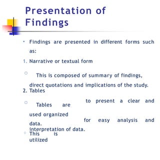 Presentation of
Findings
• Findings are presented in different forms such
as:
1. Narrative or textual form
◦ This is composed of summary of findings,
direct quotations and implications of the study.
to present a clear and
2. Tables
◦ Tables are
used organized
data.
◦ This is
utilized
for easy analysis and
interpretation of data.
 