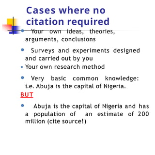 Cases where no
citation required
● Your own ideas, theories,
arguments, conclusions
● Surveys and experiments designed
and carried out by you
● Your own research method
● Very basic common knowledge:
i.e. Abuja is the capital of Nigeria.
BUT
● Abuja is the capital of Nigeria and has
a population of an estimate of 200
million (cite source!)
 
