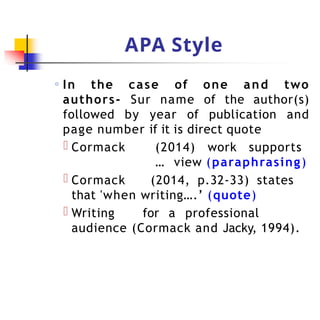 APA Style
◦ In the case of one and two
authors- Sur name of the author(s)
followed by year of publication and
page number if it is direct quote
Cormack (2014) work supports
… view (paraphrasing)
Cormack (2014, p.32-33) states
that 'when writing….’ (quote)
Writing for a professional
audience (Cormack and Jacky, 1994).
 