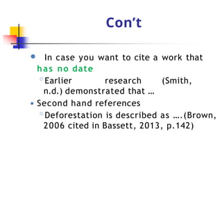 Con’t
● In case you want to cite a work that
has no date
◦Earlier research (Smith,
n.d.) demonstrated that …
● Second hand references
◦Deforestation is described as ….(Brown,
2006 cited in Bassett, 2013, p.142)
 