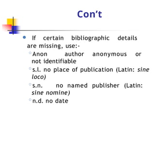 Con’t
● If certain bibliographic details
are missing, use:-
◦Anon author anonymous or
not identifiable
◦s.l. no place of publication (Latin: sine
loco)
◦s.n. no named publisher (Latin:
sine nomine)
◦n.d. no date
 