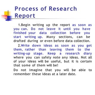 Process of Research
Report
1.Begin writing up the report as soon as
you can. Do not leave it until you have
finished your data collection before you
start writing up. Many sections, can be
drafted during or even before data collection.
2.Write down ideas as soon as you get
them, rather than leaving them to the
writing-up stage. Keep a research diary
where you can safely note any ideas. Not all
of your ideas will be useful, but it is certain
that some of them will be!
Do not imagine that you will be able to
remember these ideas at a later date.
 