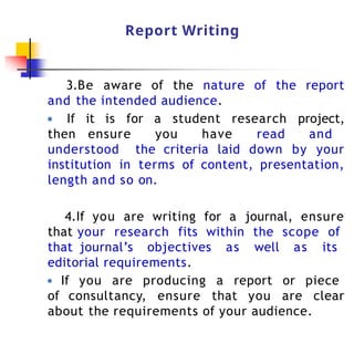 Report Writing
3.Be aware of the nature of the report
and the intended audience.
● If it is for a student research project,
then ensure you have read and
understood the criteria laid down by your
institution in terms of content, presentation,
length and so on.
4.If you are writing for a journal, ensure
that your research fits within the scope of
that journal’s objectives as well as its
editorial requirements.
● If you are producing a report or piece
of consultancy, ensure that you are clear
about the requirements of your audience.
 