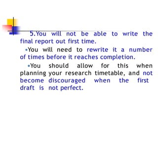 5.You will not be able to write the
final report out first time.
●You will need to rewrite it a number
of times before it reaches completion.
●You should allow for this when
planning your research timetable, and not
become discouraged when the first
draft is not perfect.
 