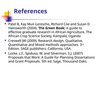 References
 Patel B, Kay Muir-Leresche, Richard Coe and Susan D
Hainsworth (2004). The Green Book: A guide to
effective graduate research in African Agriculture. The
African Crop Science Society, Kampala, Uganda
 Creswell JW (2009). Research design. Qualitative,
Quantitative and Mixed methods approaches. 3rd
Edition. SAGE publishers, California, USA.
 Locke, L.F., Spiduso, W. and Silverman, S.J. (2007)
Proposals that Work: A Guide for Planning Dissertations
and Grant Proposals. 5th ed. Sage, Thousand Oaks.
 