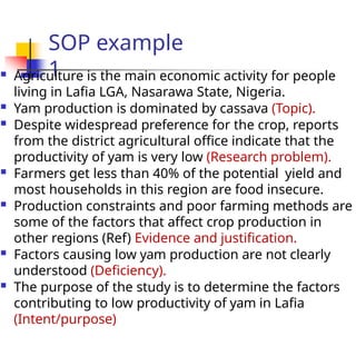 SOP example
1
 Agriculture is the main economic activity for people
living in Lafia LGA, Nasarawa State, Nigeria.
 Yam production is dominated by cassava (Topic).
 Despite widespread preference for the crop, reports
from the district agricultural office indicate that the
productivity of yam is very low (Research problem).
 Farmers get less than 40% of the potential yield and
most households in this region are food insecure.
 Production constraints and poor farming methods are
some of the factors that affect crop production in
other regions (Ref) Evidence and justification.
 Factors causing low yam production are not clearly
understood (Deficiency).
 The purpose of the study is to determine the factors
contributing to low productivity of yam in Lafia
(Intent/purpose)
 