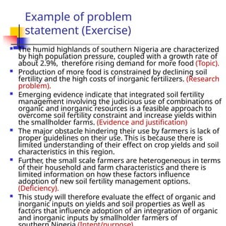 Example of problem
statement (Exercise)
 The humid highlands of southern Nigeria are characterized
by high population pressure, coupled with a growth rate of
about 2.9%, therefore rising demand for more food (Topic).
 Production of more food is constrained by declining soil
fertility and the high costs of inorganic fertilizers. (Research
problem).
 Emerging evidence indicate that integrated soil fertility
management involving the judicious use of combinations of
organic and inorganic resources is a feasible approach to
overcome soil fertility constraint and increase yields within
the smallholder farms. (Evidence and justification)
 The major obstacle hindering their use by farmers is lack of
proper guidelines on their use. This is because there is
limited understanding of their effect on crop yields and soil
characteristics in this region.
 Further, the small scale farmers are heterogeneous in terms
of their household and farm characteristics and there is
limited information on how these factors influence
adoption of new soil fertility management options.
(Deficiency).
 This study will therefore evaluate the effect of organic and
inorganic inputs on yields and soil properties as well as
factors that influence adoption of an integration of organic
and inorganic inputs by smallholder farmers of
 