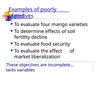 Examples of poorly
stated
objectives
 To evaluate four mango varieties
 To determine effects of soil
fertility decline
 To evaluate food security
 To evaluate the effect of
market liberalization
These objectives are incomplete…
lacks variables
 