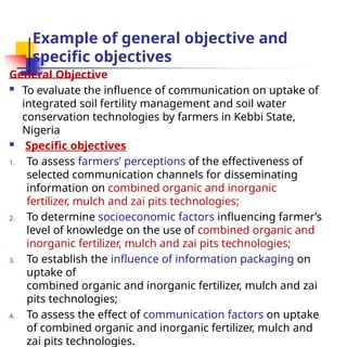 Example of general objective and
specific objectives
General Objective
 To evaluate the influence of communication on uptake of
integrated soil fertility management and soil water
conservation technologies by farmers in Kebbi State,
Nigeria
 Specific objectives
1. To assess farmers’ perceptions of the effectiveness of
selected communication channels for disseminating
information on combined organic and inorganic
fertilizer, mulch and zai pits technologies;
2. To determine socioeconomic factors influencing farmer’s
level of knowledge on the use of combined organic and
inorganic fertilizer, mulch and zai pits technologies;
3. To establish the influence of information packaging on
uptake of
combined organic and inorganic fertilizer, mulch and zai
pits technologies;
4. To assess the effect of communication factors on uptake
of combined organic and inorganic fertilizer, mulch and
zai pits technologies.
 