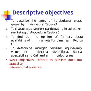 Descriptive objectives
1. To describe the types of horticultural crops
grown by farmers in Region A
2. To characterize farmers participating in collective
marketing of Avocado in Region B
3. To find out the opinion of farmers about
availability of markets for bananas in Region
C
4. To determine nitrogen fertilizer equivalency
values of Tithonia diversifolia, Senna
spectabilis and Calliandra calothyrsus
 Weak objectives: Difficult to publish; does not
appeal to
international audience
 