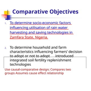 Comparative Objectives
1. To determine socio-economic factors
influencing utilisation of rain water
harvesting and saving technologies in
Zamfara State, Nigeria.
2. To determine household and farm
characteristics influencing farmers’ decision
to adopt or not to adopt introduced
integrated soil fertility replenishment
technologies
Use causal-comparative design; Compares two
groups Assumes cause effect relationship
 