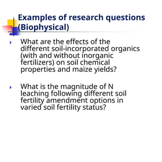 Examples of research questions
(Biophysical)
🞂 ​ What are the effects of the
different soil-incorporated organics
(with and without inorganic
fertilizers) on soil chemical
properties and maize yields?
🞂 ​ What is the magnitude of N
leaching following different soil
fertility amendment options in
varied soil fertility status?
 