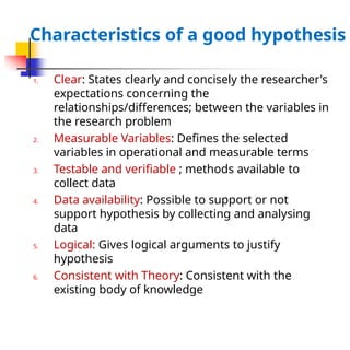 Characteristics of a good hypothesis
1. Clear: States clearly and concisely the researcher's
expectations concerning the
relationships/differences; between the variables in
the research problem
2. Measurable Variables: Defines the selected
variables in operational and measurable terms
3. Testable and verifiable ; methods available to
collect data
4. Data availability: Possible to support or not
support hypothesis by collecting and analysing
data
5. Logical: Gives logical arguments to justify
hypothesis
6. Consistent with Theory: Consistent with the
existing body of knowledge
 