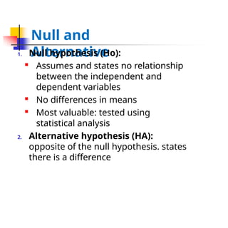 Null and
Alternative
1. Null hypothesis (Ho):

Assumes and states no relationship
between the independent and
dependent variables

No differences in means

Most valuable: tested using
statistical analysis
2. Alternative hypothesis (HA):
opposite of the null hypothesis. states
there is a difference
 