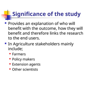 Significance of the study
 Provides an explanation of who will
benefit with the outcome, how they will
benefit and therefore links the research
to the end users.
 In Agriculture stakeholders mainly
include;

Farmers

Policy makers

Extension agents

Other scientists
 