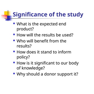 Significance of the study
 What is the expected end
product?
 How will the results be used?
 Who will benefit from the
results?
 How does it stand to inform
policy?
 How is it significant to our body
of knowledge?
 Why should a donor support it?
 