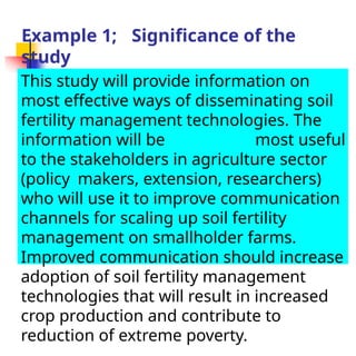 Example 1; Significance of the
study
This study will provide information on
most effective ways of disseminating soil
fertility management technologies. The
information will be most useful
to the stakeholders in agriculture sector
(policy makers, extension, researchers)
who will use it to improve communication
channels for scaling up soil fertility
management on smallholder farms.
Improved communication should increase
adoption of soil fertility management
technologies that will result in increased
crop production and contribute to
reduction of extreme poverty.
 