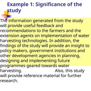 Example 1: Significance of the
study
The information generated from the study
will provide useful feedback and
recommendations to the farmers and the
extension agents on implementation of water
harvesting technologies. In addition, the
findings of the study will provide an insight to
policy makers, government institutions and
other development agencies in planning,
designing and implementing future
programmes geared towards water
harvesting. Also, this study
will provide reference material for further
research.
 