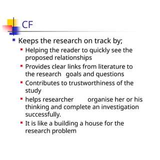 CF
 Keeps the research on track by;

Helping the reader to quickly see the
proposed relationships

Provides clear links from literature to
the research goals and questions

Contributes to trustworthiness of the
study

helps researcher organise her or his
thinking and complete an investigation
successfully.

It is like a building a house for the
research problem
 