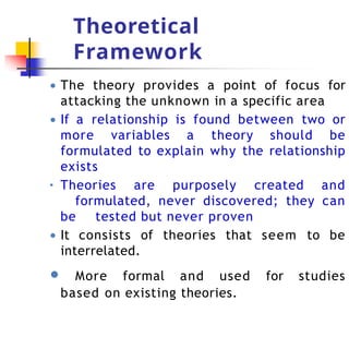 Theoretical
Framework
● The theory provides a point of focus for
attacking the unknown in a specific area
● If a relationship is found between two or
more variables a theory should be
formulated to explain why the relationship
exists
▪ Theories are purposely created and
formulated, never discovered; they can
be tested but never proven
● It consists of theories that seem to be
interrelated.
● More formal and used for studies
based on existing theories.
 