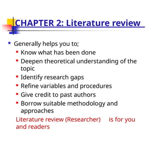 CHAPTER 2: Literature review
 Generally helps you to;

Know what has been done

Deepen theoretical understanding of the
topic

Identify research gaps

Refine variables and procedures

Give credit to past authors

Borrow suitable methodology and
approaches
Literature review (Researcher) is for you
and readers
 