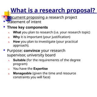 What is a research proposal?
 Document proposing a research project
 Statement of intent
 Three key components
1. What you plan to research (i.e. your research topic)
2. Why it is important (your justification)
3. How you plan to investigate (your practical
approach).
 Purpose: convince your research
supervisor, university board
1. Suitable (for the requirements of the degree
program)
2. You have the Expertise
3. Manageable (given the time and resource
constraints you will face)
 