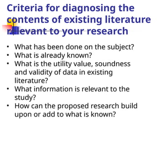 Criteria for diagnosing the
contents of existing literature
relevant to your research
• What has been done on the subject?
• What is already known?
• What is the utility value, soundness
and validity of data in existing
literature?
• What information is relevant to the
study?
• How can the proposed research build
upon or add to what is known?
 