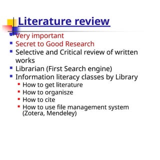 Literature review
 Very important
 Secret to Good Research
 Selective and Critical review of written
works
 Librarian (First Search engine)
 Information literacy classes by Library

How to get literature

How to organisze

How to cite

How to use file management system
(Zotera, Mendeley)
 
