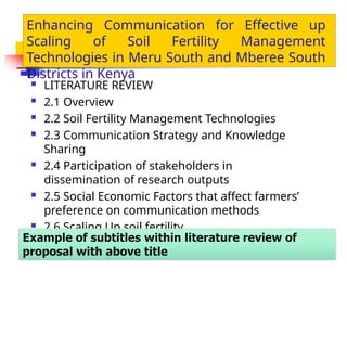  LITERATURE REVIEW
 2.1 Overview
 2.2 Soil Fertility Management Technologies
 2.3 Communication Strategy and Knowledge
Sharing
 2.4 Participation of stakeholders in
dissemination of research outputs
 2.5 Social Economic Factors that affect farmers’
preference on communication methods
 2.6 Scaling Up soil fertility
Enhancing Communication for Effective up
Scaling of Soil Fertility Management
Technologies in Meru South and Mberee South
Districts in Kenya
 