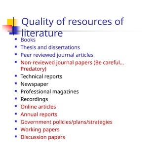Quality of resources of
literature
 Books
 Thesis and dissertations
 Peer reviewed journal articles
 Non-reviewed journal papers (Be careful…
Predatory)
 Technical reports
 Newspaper
 Professional magazines
 Recordings
 Online articles
 Annual reports
 Government policies/plans/strategies
 Working papers
 Discussion papers
 