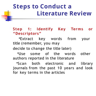 Steps to Conduct a
Literature Review
Step 1: Identify Key Terms or
“Descriptors”
•Extract key words from your
title (remember, you may
decide to change the title later)
•Use some of the words other
authors reported in the literature
•Scan both electronic and library
journals from the past 10 years and look
for key terms in the articles
 