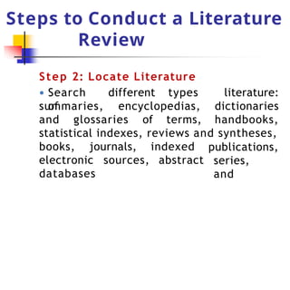 Steps to Conduct a Literature
Review
Step 2: Locate Literature
● Search different types
of
summaries, encyclopedias,
and glossaries of terms,
literature:
dictionaries
handbooks,
statistical indexes, reviews and syntheses,
electronic sources,
books, journals, indexed
abstract
publications,
series,
and
databases
 
