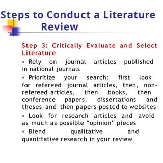 Steps to Conduct a Literature
Review
Step 3: Critically Evaluate and Select
Literature
● Rely on journal articles published
in national journals
● Prioritize your search: first look
for refereed journal articles, then, non-
refereed articles, then books, then
conference papers, dissertations and
theses and then papers posted to websites
● Look for research articles and avoid
as much as possible “opinion” pieces
● Blend qualitative and
quantitative research in your review
 