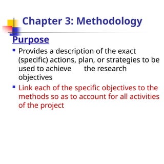 Chapter 3: Methodology
Purpose
 Provides a description of the exact
(specific) actions, plan, or strategies to be
used to achieve the research
objectives
 Link each of the specific objectives to the
methods so as to account for all activities
of the project
 
