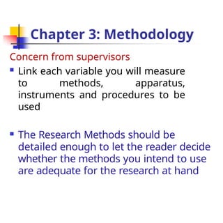 Chapter 3: Methodology
Concern from supervisors
 Link each variable you will measure
to methods, apparatus,
instruments and procedures to be
used
 The Research Methods should be
detailed enough to let the reader decide
whether the methods you intend to use
are adequate for the research at hand
 