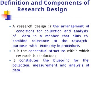 Definition and Components of
Research Design
● A research design is the arrangement of
conditions for collection and analysis
of data in a manner that aims to
combine relevance to the research
purpose with economy in procedure.
● It is the conceptual structure within which
research is conducted;
● It constitutes the blueprint for the
collection, measurement and analysis of
data.
 