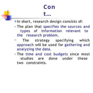 Con
t…
➢ The strategy specifying which
approach will be used for gathering and
analyzing the data.
➢ The time and cost budgets since most
studies are done under these
two constraints.
❖In short, research design consists of:
➢ The plan that specifies the sources and
types of information relevant to
the research problem.
 